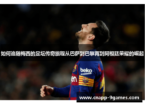 如何追随梅西的足坛传奇旅程从巴萨到巴黎再到阿根廷荣耀的崛起