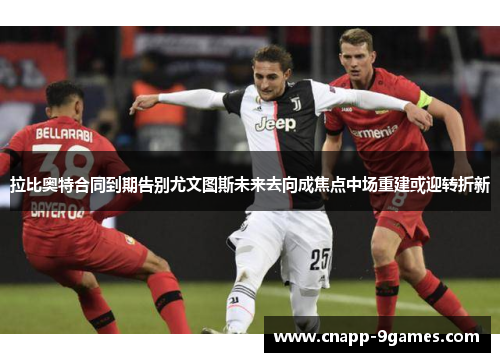 拉比奥特合同到期告别尤文图斯未来去向成焦点中场重建或迎转折新
