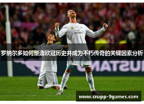 罗纳尔多如何塑造欧冠历史并成为不朽传奇的关键因素分析